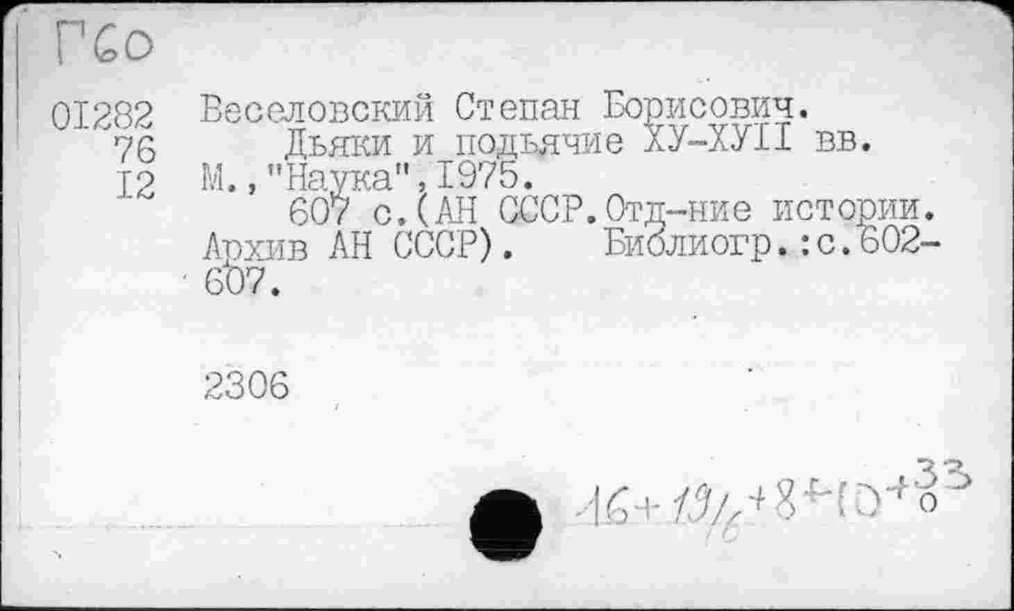 ﻿’ ГСо
01282 76 12
Веселовский Степан Борисович.
Дьяки и подьячие ХУ-ХУII вв.
М.,"Наука",1975.
607 с.(АН СССР.Отд-ние истории. Архив АН СССР). Библиогр.: с.602-607.

2306
